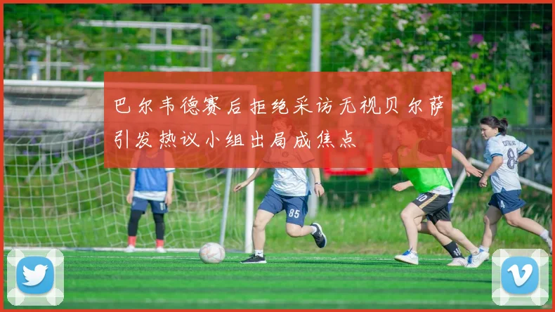 巴尔韦德赛后拒绝采访无视贝尔萨引发热议小组出局成焦点