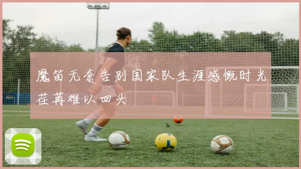 魔笛无奈告别国家队生涯感慨时光荏苒难以回头