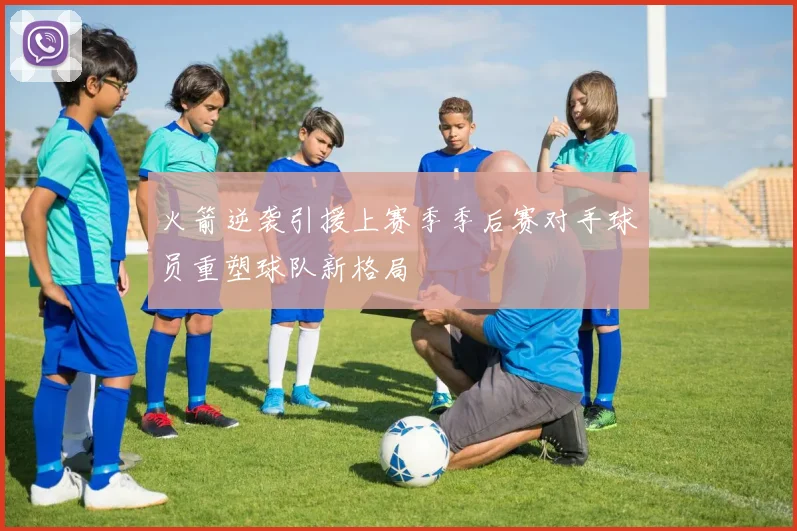 火箭逆袭引援上赛季季后赛对手球员重塑球队新格局