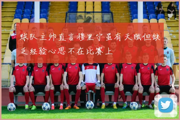 球队主帅直言穆里宁虽有天赋但缺乏经验心思不在比赛上