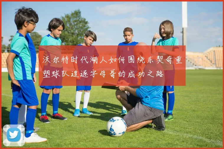 沃尔特时代湖人如何围绕东契奇重塑球队追逐字母哥的成功之路