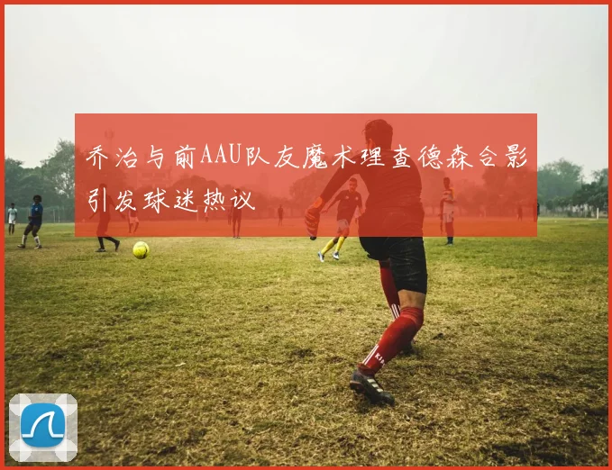 乔治与前AAU队友魔术理查德森合影引发球迷热议