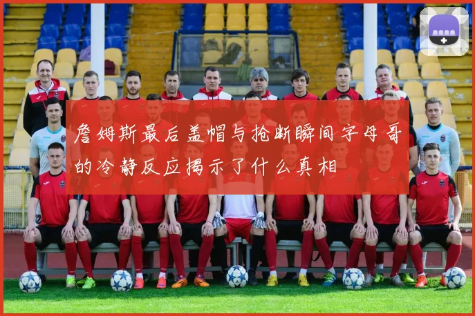 詹姆斯最后盖帽与抢断瞬间字母哥的冷静反应揭示了什么真相