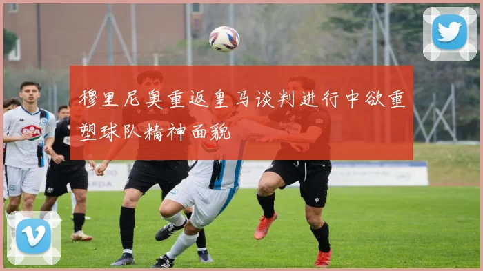 穆里尼奥重返皇马谈判进行中欲重塑球队精神面貌