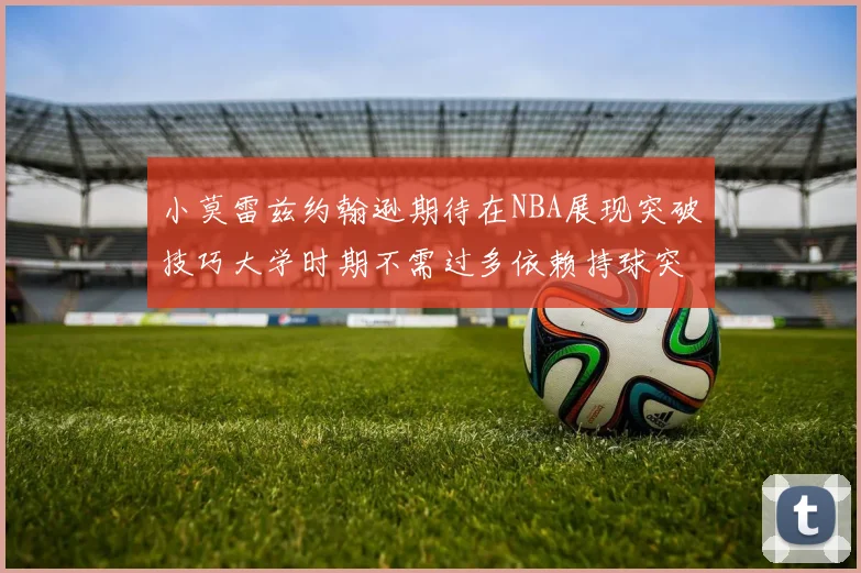 小莫雷兹约翰逊期待在NBA展现突破技巧大学时期不需过多依赖持球突破
