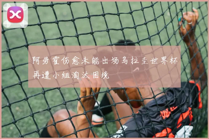 阿劳霍伤愈未能出场乌拉圭世界杯再遭小组淘汰困境
