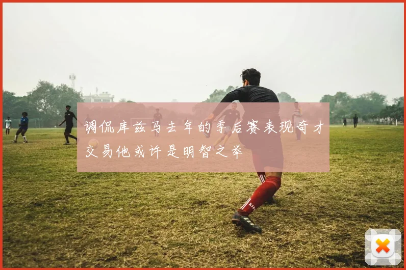 调侃库兹马去年的季后赛表现奇才交易他或许是明智之举