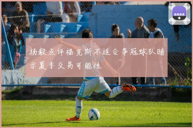 杨毅点评福克斯不适合争冠球队暗示夏季交易可能性