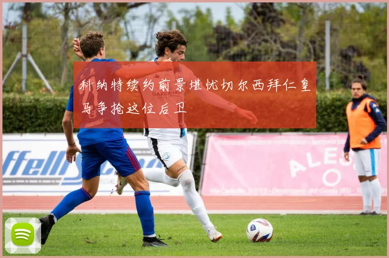 科纳特续约前景堪忧切尔西拜仁皇马争抢这位后卫