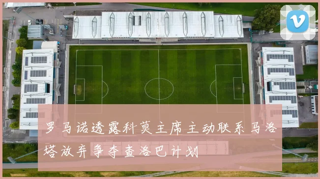 罗马诺透露科莫主席主动联系马洛塔放弃争夺查洛巴计划