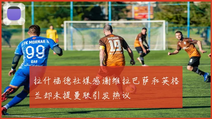 拉什福德社媒感谢维拉巴萨和英格兰却未提曼联引发热议