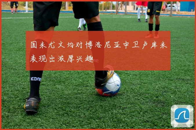 国米尤文均对博洛尼亚中卫卢库米表现出浓厚兴趣