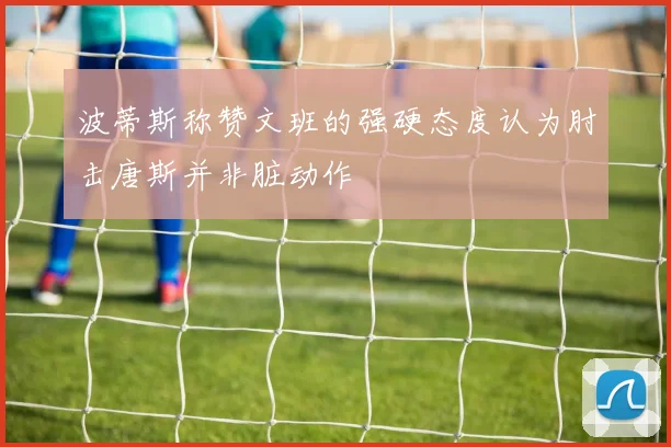 波蒂斯称赞文班的强硬态度认为肘击唐斯并非脏动作