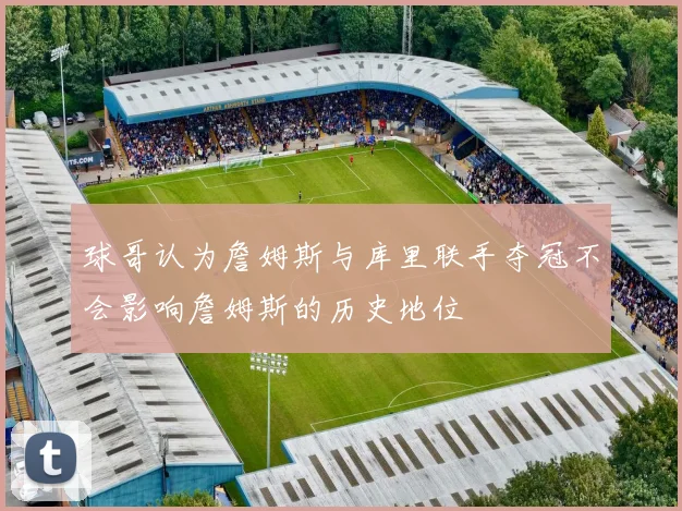球哥认为詹姆斯与库里联手夺冠不会影响詹姆斯的历史地位