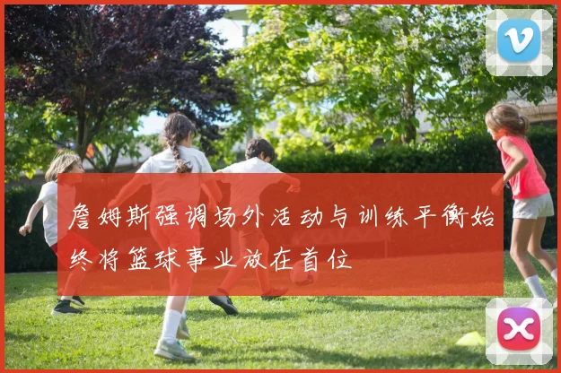 詹姆斯强调场外活动与训练平衡始终将篮球事业放在首位
