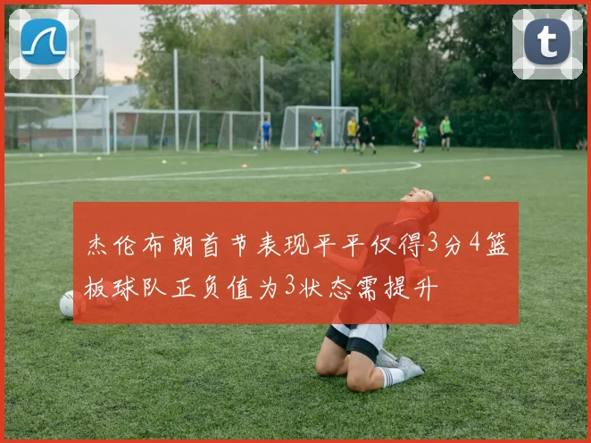 杰伦布朗首节表现平平仅得3分4篮板球队正负值为3状态需提升