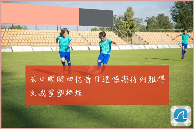 东口顺昭回忆昔日遗憾期待利雅得决战重塑辉煌