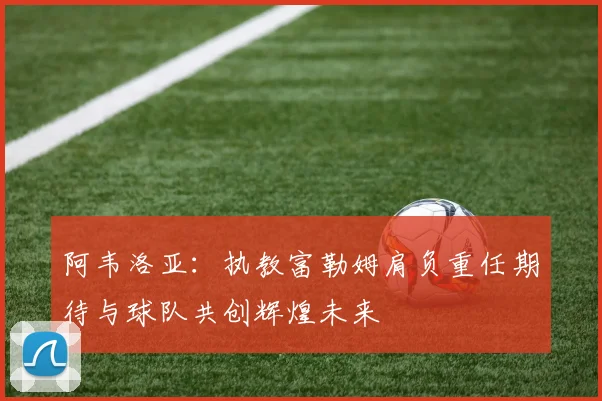 阿韦洛亚：执教富勒姆肩负重任期待与球队共创辉煌未来