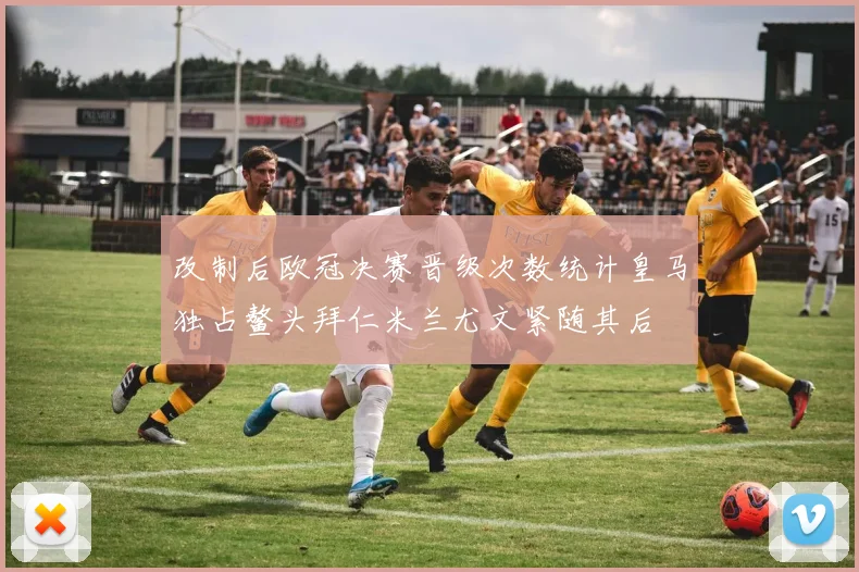改制后欧冠决赛晋级次数统计皇马独占鳌头拜仁米兰尤文紧随其后